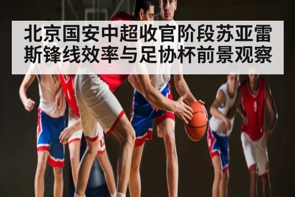 北京国安中超收官阶段苏亚雷斯锋线效率与足协杯前景观察（KAIYUN SPORTS）